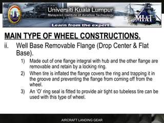 AIRCRAFT LANDING GEAR
MAIN TYPE OF WHEEL CONSTRUCTIONS.MAIN TYPE OF WHEEL CONSTRUCTIONS.
ii. Well Base Removable Flange (Drop Center & Flat
Base).
1) Made out of one flange integral with hub and the other flange are
removable and retain by a locking ring.
2) When tire is inflated the flange covers the ring and trapping it in
the groove and preventing the flange from coming off from the
wheel.
3) An ‘O’ ring seal is fitted to provide air tight so tubeless tire can be
used with this type of wheel.
 