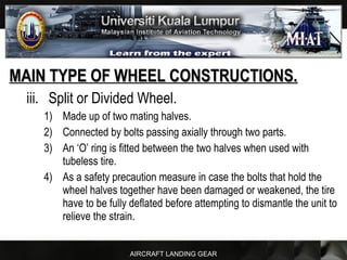 AIRCRAFT LANDING GEAR
MAIN TYPE OF WHEEL CONSTRUCTIONS.MAIN TYPE OF WHEEL CONSTRUCTIONS.
iii. Split or Divided Wheel.
1) Made up of two mating halves.
2) Connected by bolts passing axially through two parts.
3) An ‘O’ ring is fitted between the two halves when used with
tubeless tire.
4) As a safety precaution measure in case the bolts that hold the
wheel halves together have been damaged or weakened, the tire
have to be fully deflated before attempting to dismantle the unit to
relieve the strain.
 