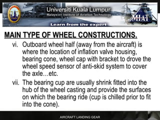 AIRCRAFT LANDING GEAR
MAIN TYPE OF WHEEL CONSTRUCTIONS.MAIN TYPE OF WHEEL CONSTRUCTIONS.
vi. Outboard wheel half (away from the aircraft) is
where the location of inflation valve housing,
bearing cone, wheel cap with bracket to drove the
wheel speed sensor of anti-skid system to cover
the axle…etc.
vii. The bearing cup are usually shrink fitted into the
hub of the wheel casting and provide the surfaces
on which the bearing ride (cup is chilled prior to fit
into the cone).
 