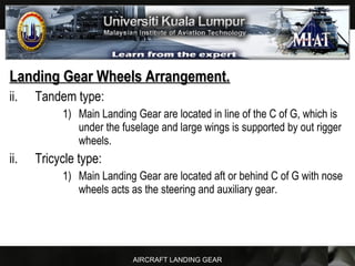 AIRCRAFT LANDING GEAR
Landing Gear Wheels Arrangement.Landing Gear Wheels Arrangement.
ii. Tandem type:
1) Main Landing Gear are located in line of the C of G, which is
under the fuselage and large wings is supported by out rigger
wheels.
ii. Tricycle type:
1) Main Landing Gear are located aft or behind C of G with nose
wheels acts as the steering and auxiliary gear.
 