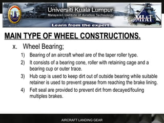 AIRCRAFT LANDING GEAR
MAIN TYPE OF WHEEL CONSTRUCTIONS.MAIN TYPE OF WHEEL CONSTRUCTIONS.
x. Wheel Bearing;
1) Bearing of an aircraft wheel are of the taper roller type.
2) It consists of a bearing cone, roller with retaining cage and a
bearing cup or outer trace.
3) Hub cap is used to keep dirt out of outside bearing while suitable
retainer is used to prevent grease from reaching the brake lining.
4) Felt seal are provided to prevent dirt from decayed/fouling
multiples brakes.
 