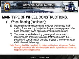 AIRCRAFT LANDING GEAR
MAIN TYPE OF WHEEL CONSTRUCTIONS.MAIN TYPE OF WHEEL CONSTRUCTIONS.
x. Wheel Bearing (continued);
5) Bearing should be cleaned and repacked with grease (high
melting & low freezing type) either by pressure equipment or by
hand periodically I.A.W applicable manufacturer manual.
6) The pressure methods (using grease gun for example) is
recommended because it is easier, faster and reduce the
possibility if contamination and also ensures a more even better
distribution within bearing.
Note: Bearing should be completely dry before packing them with grease. Dry the
bearings and the hub area with compressed air and try to exercise caution not
to spin the unlubricated bearings
 