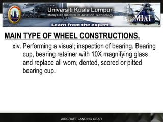 AIRCRAFT LANDING GEAR
MAIN TYPE OF WHEEL CONSTRUCTIONS.MAIN TYPE OF WHEEL CONSTRUCTIONS.
xiv. Performing a visual; inspection of bearing. Bearing
cup, bearing retainer with 10X magnifying glass
and replace all worn, dented, scored or pitted
bearing cup.
 