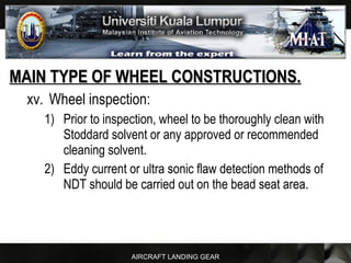 AIRCRAFT LANDING GEAR
MAIN TYPE OF WHEEL CONSTRUCTIONS.MAIN TYPE OF WHEEL CONSTRUCTIONS.
xv. Wheel inspection:
1) Prior to inspection, wheel to be thoroughly clean with
Stoddard solvent or any approved or recommended
cleaning solvent.
2) Eddy current or ultra sonic flaw detection methods of
NDT should be carried out on the bead seat area.
 