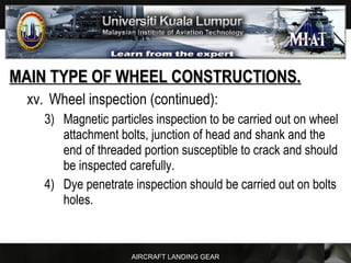 AIRCRAFT LANDING GEAR
MAIN TYPE OF WHEEL CONSTRUCTIONS.MAIN TYPE OF WHEEL CONSTRUCTIONS.
xv. Wheel inspection (continued):
3) Magnetic particles inspection to be carried out on wheel
attachment bolts, junction of head and shank and the
end of threaded portion susceptible to crack and should
be inspected carefully.
4) Dye penetrate inspection should be carried out on bolts
holes.
 