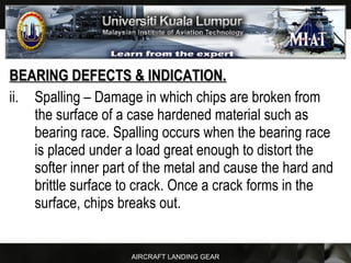 AIRCRAFT LANDING GEAR
BEARING DEFECTS & INDICATION.BEARING DEFECTS & INDICATION.
ii. Spalling – Damage in which chips are broken from
the surface of a case hardened material such as
bearing race. Spalling occurs when the bearing race
is placed under a load great enough to distort the
softer inner part of the metal and cause the hard and
brittle surface to crack. Once a crack forms in the
surface, chips breaks out.
 