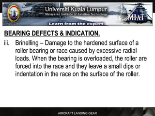 AIRCRAFT LANDING GEAR
BEARING DEFECTS & INDICATION.BEARING DEFECTS & INDICATION.
iii. Brinelling – Damage to the hardened surface of a
roller bearing or race caused by excessive radial
loads. When the bearing is overloaded, the roller are
forced into the race and they leave a small dips or
indentation in the race on the surface of the roller.
 
