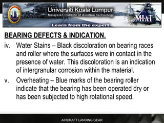 AIRCRAFT LANDING GEAR
BEARING DEFECTS & INDICATION.BEARING DEFECTS & INDICATION.
iv. Water Stains – Black discoloration on bearing races
and roller where the surfaces were in contact in the
presence of water. This discoloration is an indication
of intergranular corrosion within the material.
v. Overheating – Blue marks of the bearing roller
indicate that the bearing has been operated dry or
has been subjected to high rotational speed.
 