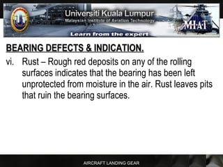 AIRCRAFT LANDING GEAR
BEARING DEFECTS & INDICATION.BEARING DEFECTS & INDICATION.
vi. Rust – Rough red deposits on any of the rolling
surfaces indicates that the bearing has been left
unprotected from moisture in the air. Rust leaves pits
that ruin the bearing surfaces.
 