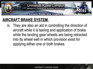 AIRCRAFT LANDING GEAR
AIRCRAFT BRAKE SYSTEM.AIRCRAFT BRAKE SYSTEM.
iii. They are also an aid in controlling the direction of
aircraft while it is taxiing and application of brake
while the landing gear wheels are being retracted
into its wheel well in which provision exist for
applying either one or both brakes.
 