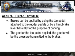 AIRCRAFT LANDING GEAR
AIRCRAFT BRAKE SYSTEM.AIRCRAFT BRAKE SYSTEM.
iv. Brakes can be applied by using the toe pedal
attached to the rudder pedals or by a handbrake
lever basically for the purpose of parking.
v. The greater the toe pedal applied, the greater will
be the pressure transmitted to the brakes.
 