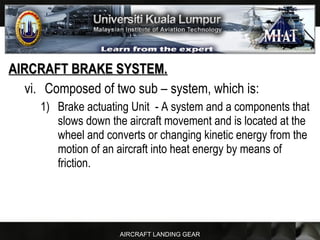 AIRCRAFT LANDING GEAR
AIRCRAFT BRAKE SYSTEM.AIRCRAFT BRAKE SYSTEM.
vi. Composed of two sub – system, which is:
1) Brake actuating Unit - A system and a components that
slows down the aircraft movement and is located at the
wheel and converts or changing kinetic energy from the
motion of an aircraft into heat energy by means of
friction.
 
