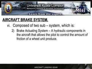 AIRCRAFT LANDING GEAR
AIRCRAFT BRAKE SYSTEM.AIRCRAFT BRAKE SYSTEM.
vi. Composed of two sub – system, which is:
2) Brake Actuating System – A hydraulic components in
the aircraft that allows the pilot to control the amount of
friction of a wheel unit produce.
 