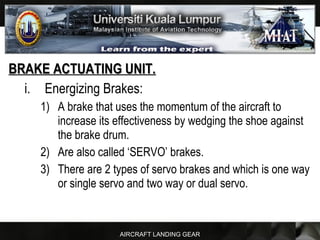 AIRCRAFT LANDING GEAR
BRAKE ACTUATING UNIT.BRAKE ACTUATING UNIT.
i. Energizing Brakes:
1) A brake that uses the momentum of the aircraft to
increase its effectiveness by wedging the shoe against
the brake drum.
2) Are also called ‘SERVO’ brakes.
3) There are 2 types of servo brakes and which is one way
or single servo and two way or dual servo.
 
