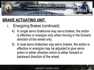 AIRCRAFT LANDING GEAR
BRAKE ACTUATING UNIT.BRAKE ACTUATING UNIT.
i. Energizing Brakes (continued):
4) In single servo brake/one way servo brakes, the action
is effective or energize only when moving in the forward
direction of the wheel only.
5) In dual servo brake/two way servo brakes, the action is
effective or energize may be adjusted to give servo
action in either direction which is either forward or
backward direction of the wheel.
 