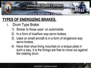 AIRCRAFT LANDING GEAR
TYPES OF ENERGIZING BRAKES.TYPES OF ENERGIZING BRAKES.
i. Drum Type Brake:
1) Similar to those used on automobile.
2) In a form of dual/two way servo brakes.
3) Used on small aircraft is in a form of single/one way
servo brakes.
4) Have their shoe lining mounted on a torque plate in
such a way, it is the linings are free to move out against
the rotating drum.
 