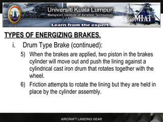 AIRCRAFT LANDING GEAR
TYPES OF ENERGIZING BRAKES.TYPES OF ENERGIZING BRAKES.
i. Drum Type Brake (continued):
5) When the brakes are applied, two piston in the brakes
cylinder will move out and push the lining against a
cylindrical cast iron drum that rotates together with the
wheel.
6) Friction attempts to rotate the lining but they are held in
place by the cylinder assembly.
 