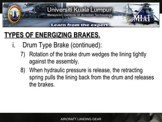 AIRCRAFT LANDING GEAR
TYPES OF ENERGIZING BRAKES.TYPES OF ENERGIZING BRAKES.
i. Drum Type Brake (continued):
7) Rotation of the brake drum wedges the lining tightly
against the assembly.
8) When hydraulic pressure is release, the retracting
spring pulls the lining back from the drum and releases
the brakes.
 