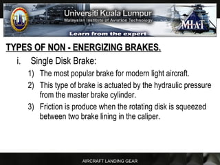 AIRCRAFT LANDING GEAR
TYPES OF NON - ENERGIZING BRAKES.TYPES OF NON - ENERGIZING BRAKES.
i. Single Disk Brake:
1) The most popular brake for modern light aircraft.
2) This type of brake is actuated by the hydraulic pressure
from the master brake cylinder.
3) Friction is produce when the rotating disk is squeezed
between two brake lining in the caliper.
 