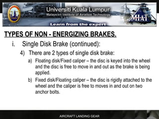 AIRCRAFT LANDING GEAR
TYPES OF NON - ENERGIZING BRAKES.TYPES OF NON - ENERGIZING BRAKES.
i. Single Disk Brake (continued):
4) There are 2 types of single disk brake:
a) Floating disk/Fixed caliper – the disc is keyed into the wheel
and the disc is free to move in and out as the brake is being
applied.
b) Fixed disk/Floating caliper – the disc is rigidly attached to the
wheel and the caliper is free to moves in and out on two
anchor bolts.
 