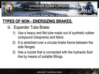 AIRCRAFT LANDING GEAR
TYPES OF NON - ENERGIZING BRAKES.TYPES OF NON - ENERGIZING BRAKES.
iii. Expander Tube Brake:
1) Use a heavy and flat tube made out of synthetic rubber
compound (neoprene) and fabric.
2) It is stretched over a circular brake frame between the
side flanges.
3) Has a nozzle that is connected with the hydraulic fluid
line by means of suitable fittings.
 