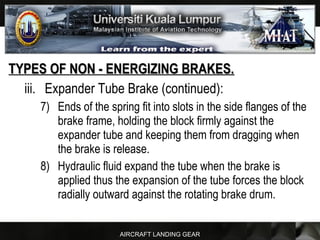 AIRCRAFT LANDING GEAR
TYPES OF NON - ENERGIZING BRAKES.TYPES OF NON - ENERGIZING BRAKES.
iii. Expander Tube Brake (continued):
7) Ends of the spring fit into slots in the side flanges of the
brake frame, holding the block firmly against the
expander tube and keeping them from dragging when
the brake is release.
8) Hydraulic fluid expand the tube when the brake is
applied thus the expansion of the tube forces the block
radially outward against the rotating brake drum.
 