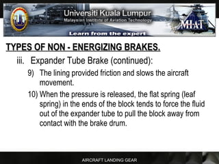 AIRCRAFT LANDING GEAR
TYPES OF NON - ENERGIZING BRAKES.TYPES OF NON - ENERGIZING BRAKES.
iii. Expander Tube Brake (continued):
9) The lining provided friction and slows the aircraft
movement.
10) When the pressure is released, the flat spring (leaf
spring) in the ends of the block tends to force the fluid
out of the expander tube to pull the block away from
contact with the brake drum.
 