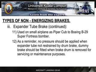 AIRCRAFT LANDING GEAR
TYPES OF NON - ENERGIZING BRAKES.TYPES OF NON - ENERGIZING BRAKES.
iii. Expander Tube Brake (continued):
11) Used on small airplane as Piper Cub to Boeing B-29
Super Fortress bomber.
12) As a reminder, no pressure should be applied when
expander tube not restrained by drum brake, dummy
brake should be fitted when brake drum is removed for
servicing or maintenance purposes.
 
