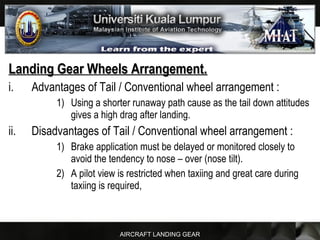 AIRCRAFT LANDING GEAR
Landing Gear Wheels Arrangement.Landing Gear Wheels Arrangement.
i. Advantages of Tail / Conventional wheel arrangement :
1) Using a shorter runaway path cause as the tail down attitudes
gives a high drag after landing.
ii. Disadvantages of Tail / Conventional wheel arrangement :
1) Brake application must be delayed or monitored closely to
avoid the tendency to nose – over (nose tilt).
2) A pilot view is restricted when taxiing and great care during
taxiing is required,
 