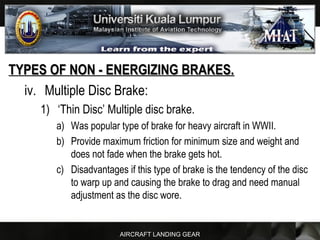 AIRCRAFT LANDING GEAR
TYPES OF NON - ENERGIZING BRAKES.TYPES OF NON - ENERGIZING BRAKES.
iv. Multiple Disc Brake:
1) ‘Thin Disc’ Multiple disc brake.
a) Was popular type of brake for heavy aircraft in WWII.
b) Provide maximum friction for minimum size and weight and
does not fade when the brake gets hot.
c) Disadvantages if this type of brake is the tendency of the disc
to warp up and causing the brake to drag and need manual
adjustment as the disc wore.
 