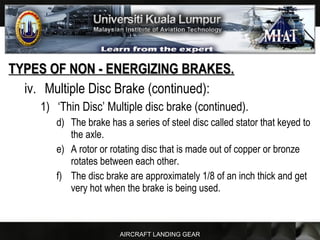 AIRCRAFT LANDING GEAR
TYPES OF NON - ENERGIZING BRAKES.TYPES OF NON - ENERGIZING BRAKES.
iv. Multiple Disc Brake (continued):
1) ‘Thin Disc’ Multiple disc brake (continued).
d) The brake has a series of steel disc called stator that keyed to
the axle.
e) A rotor or rotating disc that is made out of copper or bronze
rotates between each other.
f) The disc brake are approximately 1/8 of an inch thick and get
very hot when the brake is being used.
 