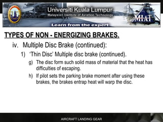 AIRCRAFT LANDING GEAR
TYPES OF NON - ENERGIZING BRAKES.TYPES OF NON - ENERGIZING BRAKES.
iv. Multiple Disc Brake (continued):
1) ‘Thin Disc’ Multiple disc brake (continued).
g) The disc form such solid mass of material that the heat has
difficulties of escaping.
h) If pilot sets the parking brake moment after using these
brakes, the brakes entrap heat will warp the disc.
 