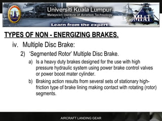 AIRCRAFT LANDING GEAR
TYPES OF NON - ENERGIZING BRAKES.TYPES OF NON - ENERGIZING BRAKES.
iv. Multiple Disc Brake:
2) ‘Segmented Rotor’ Multiple Disc Brake.
a) Is a heavy duty brakes designed for the use with high
pressure hydraulic system using power brake control valves
or power boost mater cylinder.
b) Braking action results from several sets of stationary high-
friction type of brake lining making contact with rotating (rotor)
segments.
 
