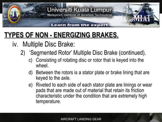 AIRCRAFT LANDING GEAR
TYPES OF NON - ENERGIZING BRAKES.TYPES OF NON - ENERGIZING BRAKES.
iv. Multiple Disc Brake:
2) ‘Segmented Rotor’ Multiple Disc Brake (continued).
c) Consisting of rotating disc or rotor that is keyed into the
wheel.
d) Between the rotors is a stator plate or brake lining that are
keyed to the axle.
e) Riveted to each side of each stator plate are linings or wear
pads that are made out of material that retain its friction
characteristic under the condition that are extremely high
temperature.
 