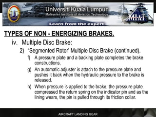 AIRCRAFT LANDING GEAR
TYPES OF NON - ENERGIZING BRAKES.TYPES OF NON - ENERGIZING BRAKES.
iv. Multiple Disc Brake:
2) ‘Segmented Rotor’ Multiple Disc Brake (continued).
f) A pressure plate and a backing plate completes the brake
constructions.
g) An automatic adjuster is attach to the pressure plate and
pushes it back when the hydraulic pressure to the brake is
released.
h) When pressure is applied to the brake, the pressure plate
compressed the return spring on the indicator pin and as the
lining wears, the pin is pulled through its friction collar.
 