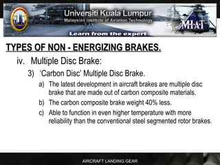 AIRCRAFT LANDING GEAR
TYPES OF NON - ENERGIZING BRAKES.TYPES OF NON - ENERGIZING BRAKES.
iv. Multiple Disc Brake:
3) ‘Carbon Disc’ Multiple Disc Brake.
a) The latest development in aircraft brakes are multiple disc
brake that are made out of carbon composite materials.
b) The carbon composite brake weight 40% less.
c) Able to function in even higher temperature with more
reliability than the conventional steel segmented rotor brakes.
 