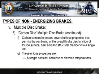 AIRCRAFT LANDING GEAR
TYPES OF NON - ENERGIZING BRAKES.TYPES OF NON - ENERGIZING BRAKES.
iv. Multiple Disc Brake:
3) ‘Carbon Disc’ Multiple Disc Brake (continued).
f) Carbon composite posses several unique properties that
permits the combining of the overall brake disc function of
friction surface, heat sink and structural member into a single
unit.
g) These unique properties are:
→ Strength does not decrease at elevated temperatures.
 