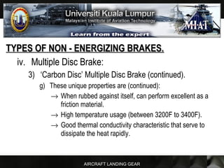 AIRCRAFT LANDING GEAR
TYPES OF NON - ENERGIZING BRAKES.TYPES OF NON - ENERGIZING BRAKES.
iv. Multiple Disc Brake:
3) ‘Carbon Disc’ Multiple Disc Brake (continued).
g) These unique properties are (continued):
→ When rubbed against itself, can perform excellent as a
friction material.
→ High temperature usage (between 3200F to 3400F).
→ Good thermal conductivity characteristic that serve to
dissipate the heat rapidly.
 