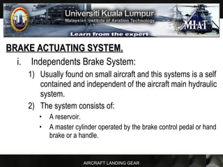 AIRCRAFT LANDING GEAR
BRAKE ACTUATING SYSTEM.BRAKE ACTUATING SYSTEM.
i. Independents Brake System:
1) Usually found on small aircraft and this systems is a self
contained and independent of the aircraft main hydraulic
system.
2) The system consists of:
• A reservoir.
• A master cylinder operated by the brake control pedal or hand
brake or a handle.
 