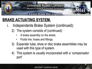 AIRCRAFT LANDING GEAR
BRAKE ACTUATING SYSTEM.BRAKE ACTUATING SYSTEM.
i. Independents Brake System (continued):
2) The system consists of (continued):
• A brake assembly on the wheel.
• Fluids line, hoses and fittings.
3) Expander tube, shoe or disc brake assemblies may be
used with this type of system.
4) This system is usually incorporated with a ‘compensator
port’
 