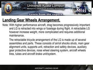 AIRCRAFT LANDING GEAR
Landing Gear Wheels Arrangement.Landing Gear Wheels Arrangement.
Note: With higher performance aircraft, drag becomes progressively important
and LG is retracted into wings or fuselage during flight. A retractable LG
however increase weight, more complicated and requires additional
maintenance.
The retractable tricycle arrangement of the LG is made up of several
assemblies and parts. These consists of air/oil shocks struts, main gear
alignment units, supports unit, retraction and safety devices, auxiliary
gear protective devices, nose wheel steering system, aircraft wheels
tires, tubes and aircraft brake unit/system.
 