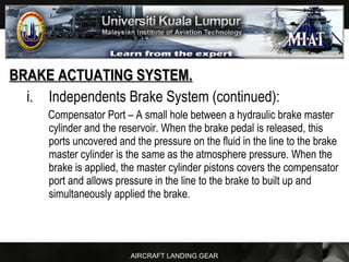 AIRCRAFT LANDING GEAR
BRAKE ACTUATING SYSTEM.BRAKE ACTUATING SYSTEM.
i. Independents Brake System (continued):
Compensator Port – A small hole between a hydraulic brake master
cylinder and the reservoir. When the brake pedal is released, this
ports uncovered and the pressure on the fluid in the line to the brake
master cylinder is the same as the atmosphere pressure. When the
brake is applied, the master cylinder pistons covers the compensator
port and allows pressure in the line to the brake to built up and
simultaneously applied the brake.
 