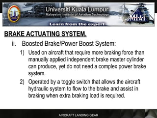 AIRCRAFT LANDING GEAR
BRAKE ACTUATING SYSTEM.BRAKE ACTUATING SYSTEM.
ii. Boosted Brake/Power Boost System:
1) Used on aircraft that require more braking force than
manually applied independent brake master cylinder
can produce, yet do not need a complex power brake
system.
2) Operated by a toggle switch that allows the aircraft
hydraulic system to flow to the brake and assist in
braking when extra braking load is required.
 