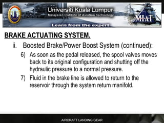 AIRCRAFT LANDING GEAR
BRAKE ACTUATING SYSTEM.BRAKE ACTUATING SYSTEM.
ii. Boosted Brake/Power Boost System (continued):
6) As soon as the pedal released, the spool valves moves
back to its original configuration and shutting off the
hydraulic pressure to a normal pressure.
7) Fluid in the brake line is allowed to return to the
reservoir through the system return manifold.
 