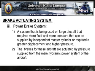 AIRCRAFT LANDING GEAR
BRAKE ACTUATING SYSTEM.BRAKE ACTUATING SYSTEM.
iii. Power Brake System:
1) A system that is being used on large aircraft that
requires more fluid and more pressure that can be
supplied by independent master cylinder or required a
greater displacement and higher pressure.
2) The brakes for these aircraft are actuated by pressure
supplied from the main hydraulic power system of the
aircraft.
 