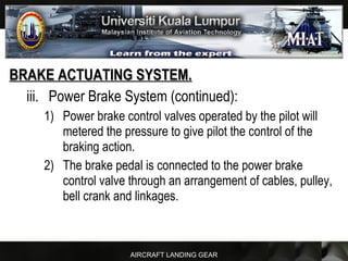 AIRCRAFT LANDING GEAR
BRAKE ACTUATING SYSTEM.BRAKE ACTUATING SYSTEM.
iii. Power Brake System (continued):
1) Power brake control valves operated by the pilot will
metered the pressure to give pilot the control of the
braking action.
2) The brake pedal is connected to the power brake
control valve through an arrangement of cables, pulley,
bell crank and linkages.
 