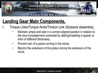 AIRCRAFT LANDING GEAR
Landing Gear Main Components.Landing Gear Main Components.
i. Torque Links/Torque Arms/Torsion Link (Scissors Assembly).
• Maintain wheel and axle in a correct aligned position in relation to
the strut (misalignment corrected by adding/installing a spacer or
shim of different thickness).
• Prevent ram of a piston turning in the struts.
• Restrict the extension of the piston during the extension of the
struts.
 