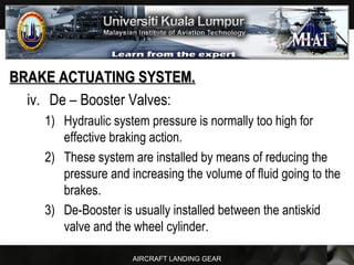 AIRCRAFT LANDING GEAR
BRAKE ACTUATING SYSTEM.BRAKE ACTUATING SYSTEM.
iv. De – Booster Valves:
1) Hydraulic system pressure is normally too high for
effective braking action.
2) These system are installed by means of reducing the
pressure and increasing the volume of fluid going to the
brakes.
3) De-Booster is usually installed between the antiskid
valve and the wheel cylinder.
 