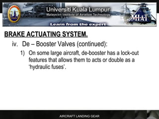 AIRCRAFT LANDING GEAR
BRAKE ACTUATING SYSTEM.BRAKE ACTUATING SYSTEM.
iv. De – Booster Valves (continued):
1) On some large aircraft, de-booster has a lock-out
features that allows them to acts or double as a
‘hydraulic fuses’.
 