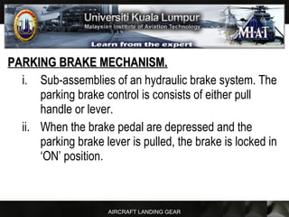AIRCRAFT LANDING GEAR
PARKING BRAKE MECHANISM.PARKING BRAKE MECHANISM.
i. Sub-assemblies of an hydraulic brake system. The
parking brake control is consists of either pull
handle or lever.
ii. When the brake pedal are depressed and the
parking brake lever is pulled, the brake is locked in
‘ON’ position.
 